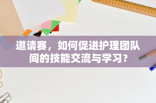 邀请赛，如何促进护理团队间的技能交流与学习？