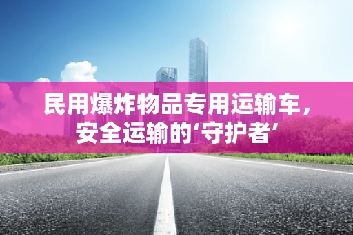 民用爆炸物品专用运输车，安全运输的‘守护者’