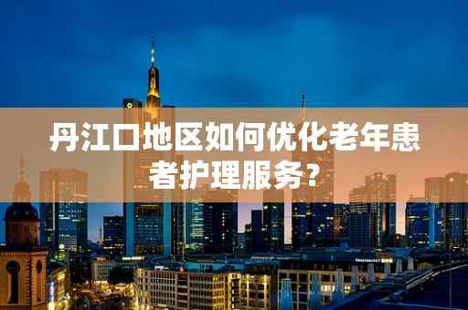 丹江口地区如何优化老年患者护理服务？