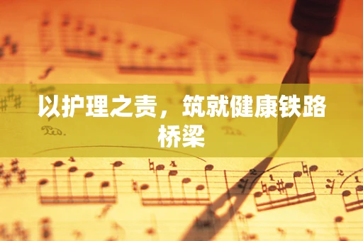 以护理之责，筑就健康铁路桥梁