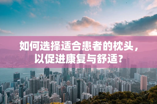 如何选择适合患者的枕头，以促进康复与舒适？