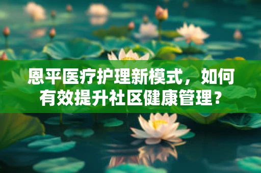 恩平医疗护理新模式，如何有效提升社区健康管理？