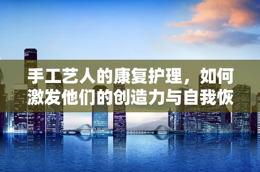 手工艺人的康复护理，如何激发他们的创造力与自我恢复力？