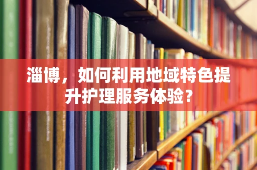 淄博，如何利用地域特色提升护理服务体验？
