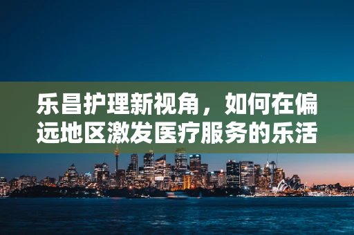 乐昌护理新视角，如何在偏远地区激发医疗服务的乐活氛围？