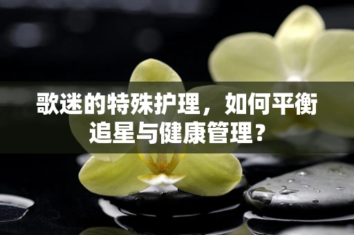 歌迷的特殊护理，如何平衡追星与健康管理？