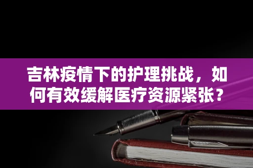 吉林疫情下的护理挑战，如何有效缓解医疗资源紧张？