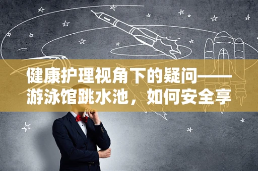 健康护理视角下的疑问——游泳馆跳水池，如何安全享受水上运动的隐形风险？