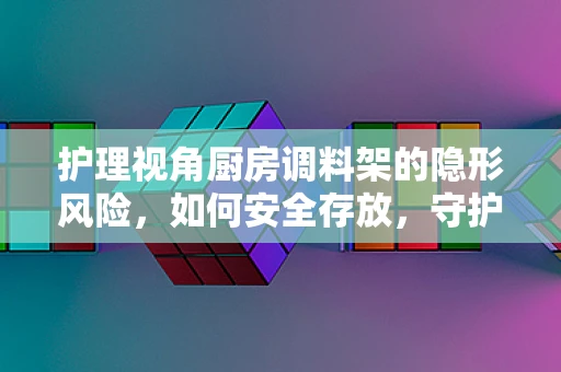 护理视角厨房调料架的隐形风险，如何安全存放，守护患者健康？