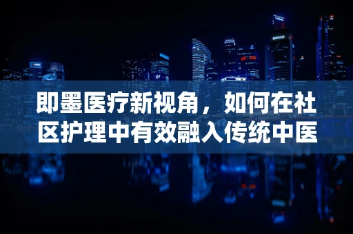 即墨医疗新视角，如何在社区护理中有效融入传统中医养生法？