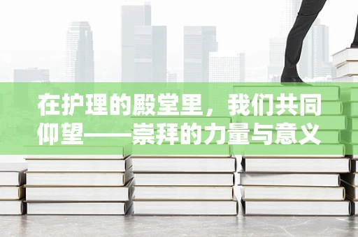 在护理的殿堂里，我们共同仰望——崇拜的力量与意义何在？