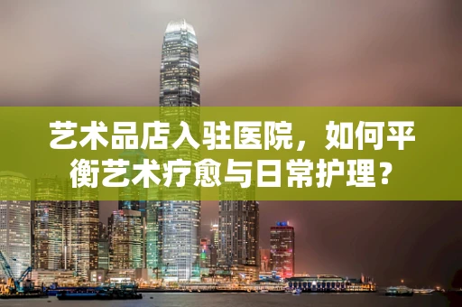 艺术品店入驻医院，如何平衡艺术疗愈与日常护理？