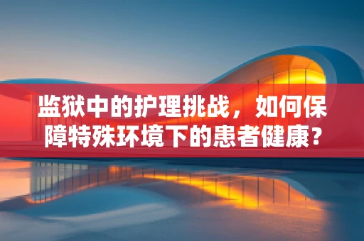 监狱中的护理挑战，如何保障特殊环境下的患者健康？