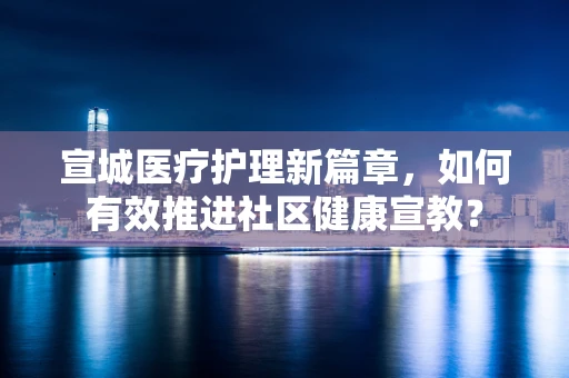 宣城医疗护理新篇章，如何有效推进社区健康宣教？