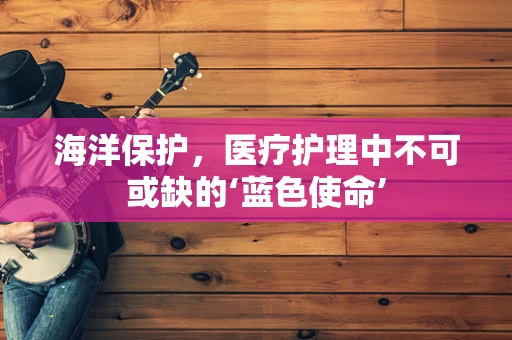 海洋保护，医疗护理中不可或缺的‘蓝色使命’