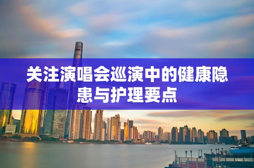 关注演唱会巡演中的健康隐患与护理要点