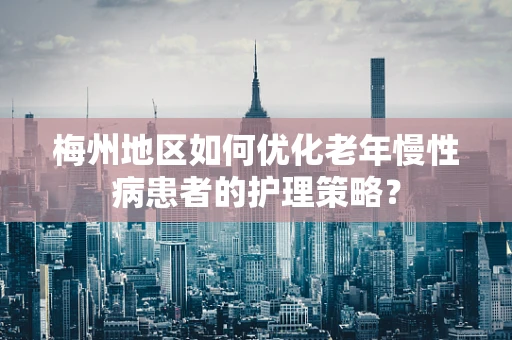 梅州地区如何优化老年慢性病患者的护理策略？