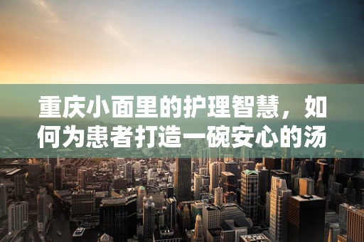 重庆小面里的护理智慧，如何为患者打造一碗安心的汤面？