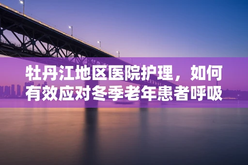 牡丹江地区医院护理，如何有效应对冬季老年患者呼吸道感染高发期？