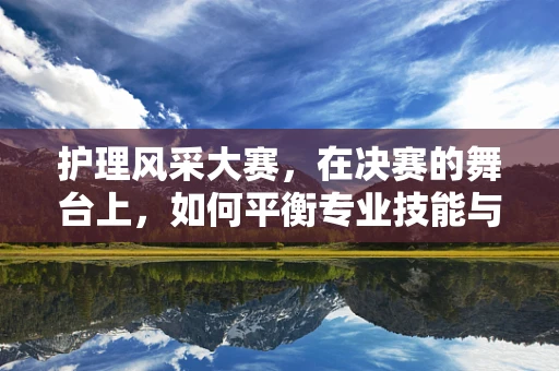 护理风采大赛，在决赛的舞台上，如何平衡专业技能与人文关怀？