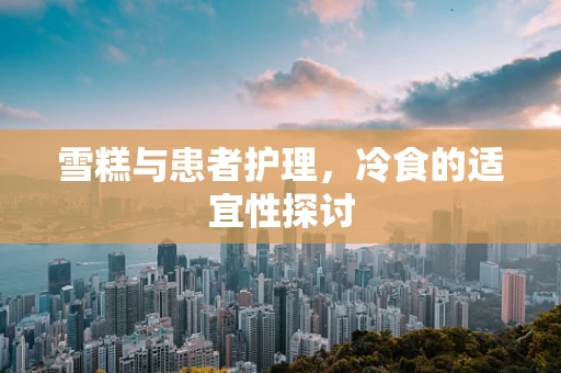 雪糕与患者护理，冷食的适宜性探讨