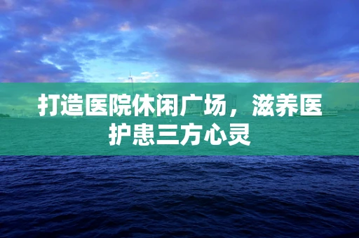 打造医院休闲广场，滋养医护患三方心灵