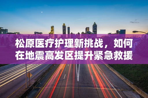 松原医疗护理新挑战，如何在地震高发区提升紧急救援与护理效率？