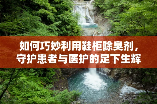 如何巧妙利用鞋柜除臭剂，守护患者与医护的足下生辉？