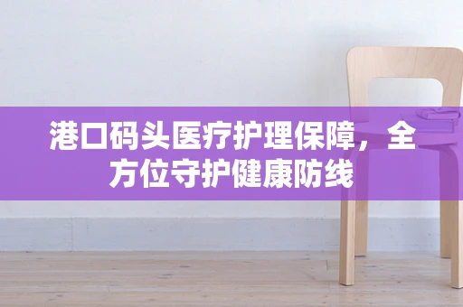 港口码头医疗护理保障，全方位守护健康防线