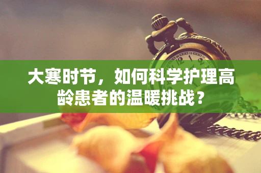 大寒时节，如何科学护理高龄患者的温暖挑战？