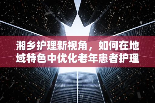 湘乡护理新视角，如何在地域特色中优化老年患者护理服务？