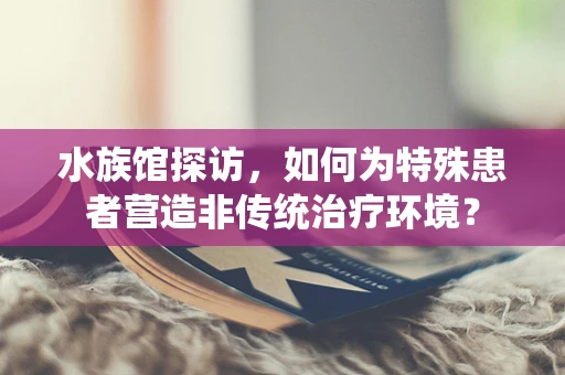水族馆探访，如何为特殊患者营造非传统治疗环境？