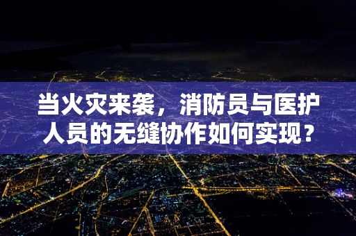 当火灾来袭，消防员与医护人员的无缝协作如何实现？