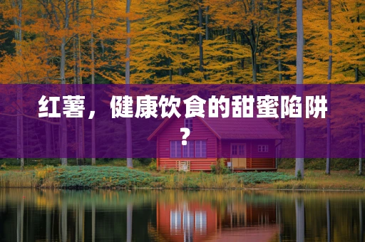 红薯，健康饮食的甜蜜陷阱？