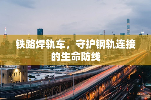 铁路焊轨车，守护钢轨连接的生命防线