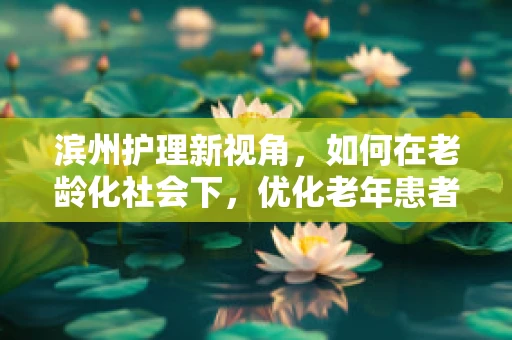 滨州护理新视角，如何在老龄化社会下，优化老年患者护理服务？
