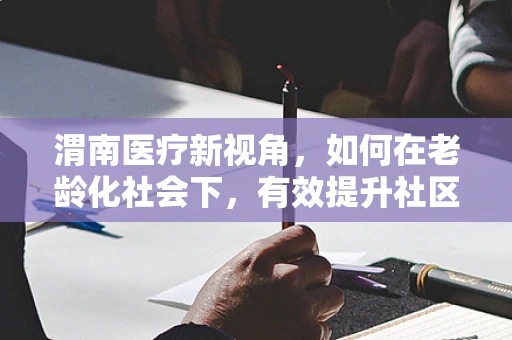 渭南医疗新视角，如何在老龄化社会下，有效提升社区老年人的居家护理服务？