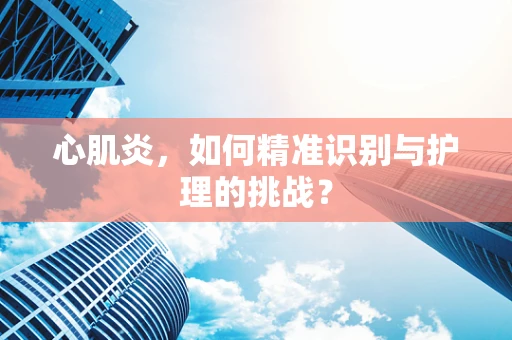 心肌炎，如何精准识别与护理的挑战？