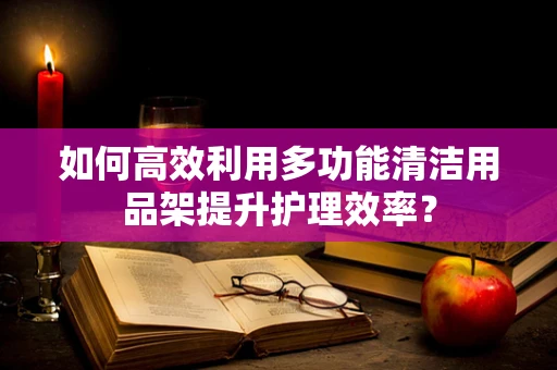 如何高效利用多功能清洁用品架提升护理效率？