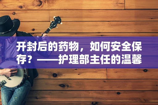 开封后的药物，如何安全保存？——护理部主任的温馨提示