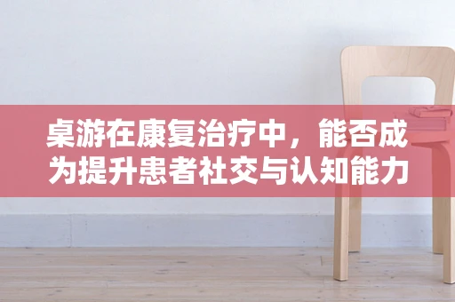 桌游在康复治疗中，能否成为提升患者社交与认知能力的有效工具？