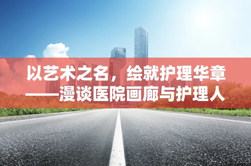 以艺术之名，绘就护理华章——漫谈医院画廊与护理人文