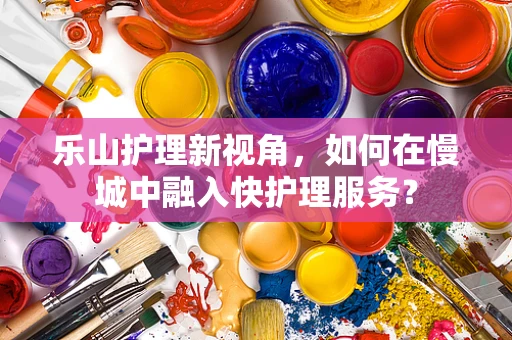 乐山护理新视角，如何在慢城中融入快护理服务？