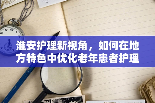 淮安护理新视角，如何在地方特色中优化老年患者护理策略？