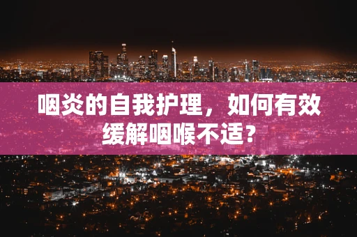 咽炎的自我护理，如何有效缓解咽喉不适？