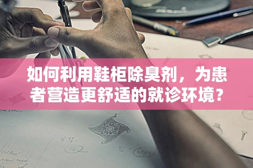 如何利用鞋柜除臭剂，为患者营造更舒适的就诊环境？