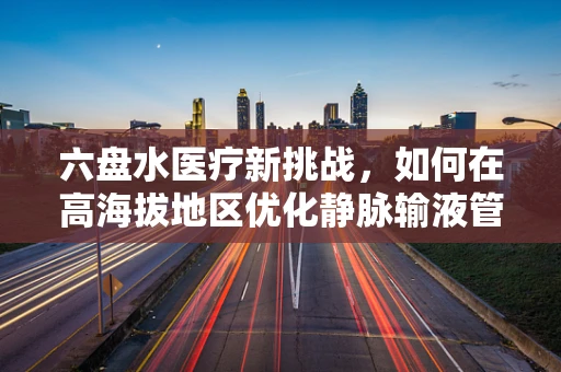 六盘水医疗新挑战，如何在高海拔地区优化静脉输液管理？