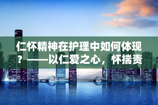 仁怀精神在护理中如何体现？——以仁爱之心，怀揣责任，温暖患者心