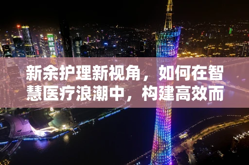 新余护理新视角，如何在智慧医疗浪潮中，构建高效而人性化的护理服务体系？