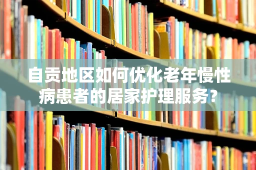 自贡地区如何优化老年慢性病患者的居家护理服务？